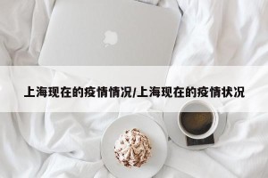 上海现在的疫情情况/上海现在的疫情状况