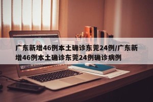 广东新增46例本土确诊东莞24例/广东新增46例本土确诊东莞24例确诊病例