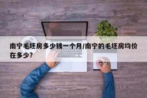 南宁毛坯房多少钱一个月/南宁的毛坯房均价在多少?