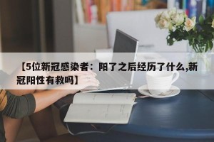 【5位新冠感染者：阳了之后经历了什么,新冠阳性有救吗】