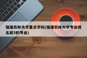 福建农林大学重点学科(福建农林大学专业排名前5的专业)