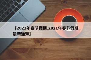【2021年春节假期,2021年春节假期最新通知】