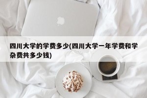 四川大学的学费多少(四川大学一年学费和学杂费共多少钱)
