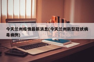 今天兰州疫情最新消息(今天兰州新型冠状病毒病例)