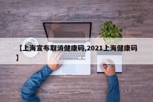 【上海宣布取消健康码,2021上海健康码】