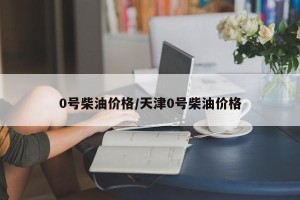 0号柴油价格/天津0号柴油价格