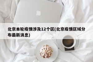 北京本轮疫情涉及12个区(北京疫情区域分布最新消息)