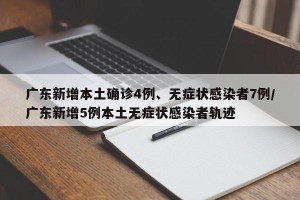 广东新增本土确诊4例、无症状感染者7例/广东新增5例本土无症状感染者轨迹