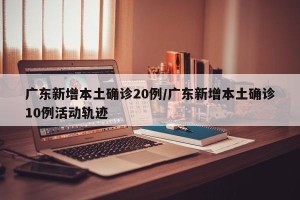 广东新增本土确诊20例/广东新增本土确诊10例活动轨迹