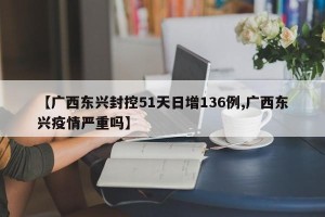 【广西东兴封控51天日增136例,广西东兴疫情严重吗】