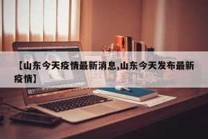 【山东今天疫情最新消息,山东今天发布最新疫情】