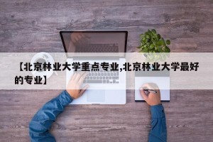 【北京林业大学重点专业,北京林业大学最好的专业】