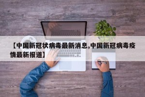 【中国新冠状病毒最新消息,中国新冠病毒疫情最新报道】