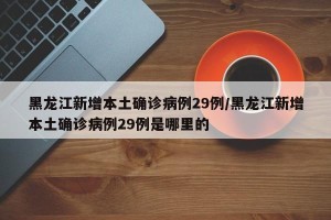 黑龙江新增本土确诊病例29例/黑龙江新增本土确诊病例29例是哪里的