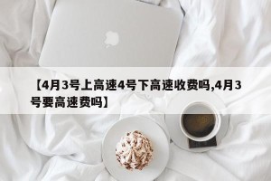 【4月3号上高速4号下高速收费吗,4月3号要高速费吗】