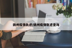 扬州疫情轨迹/扬州疫情轨迹查询