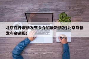 北京召开疫情发布会介绍最新情况(北京疫情发布会通报)