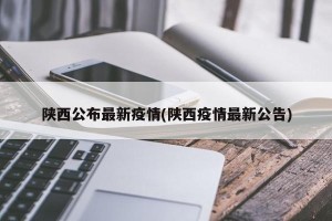 陕西公布最新疫情(陕西疫情最新公告)