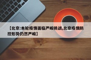 【北京:本轮疫情面临严峻挑战,北京疫情防控形势仍然严峻】