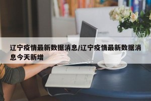 辽宁疫情最新数据消息/辽宁疫情最新数据消息今天新增