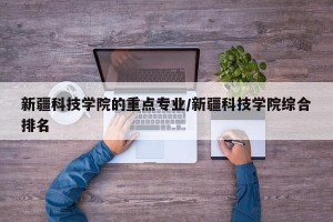 新疆科技学院的重点专业/新疆科技学院综合排名