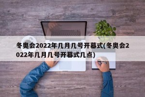 冬奥会2022年几月几号开幕式(冬奥会2022年几月几号开幕式几点)
