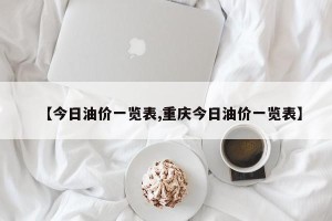 【今日油价一览表,重庆今日油价一览表】