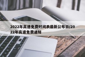 2022年高速免费时间表最新公布日/2022年高速免费通知