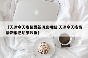 【天津今天疫情最新消息明细,天津今天疫情最新消息明细数据】