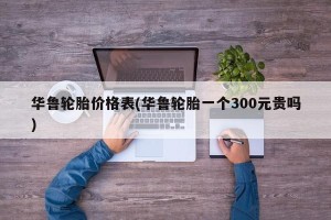 华鲁轮胎价格表(华鲁轮胎一个300元贵吗)