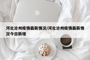 河北沧州疫情最新情况/河北沧州疫情最新情况今日新增