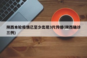 陕西本轮疫情已至少出现3代传播(陕西确诊三例)