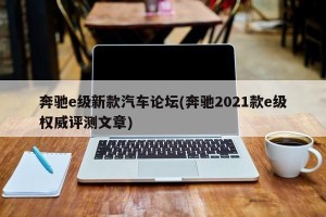 奔驰e级新款汽车论坛(奔驰2021款e级权威评测文章)