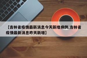 【吉林省疫情最新消息今天新增病例,吉林省疫情最新消息昨天新增】