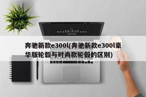 奔驰新款e300l(奔驰新款e300l豪华版轮毂与时尚款轮毂的区别)