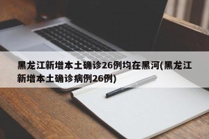 黑龙江新增本土确诊26例均在黑河(黑龙江新增本土确诊病例26例)