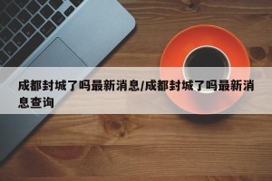 成都封城了吗最新消息/成都封城了吗最新消息查询