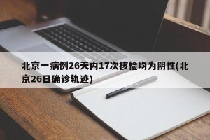 北京一病例26天内17次核检均为阴性(北京26日确诊轨迹)