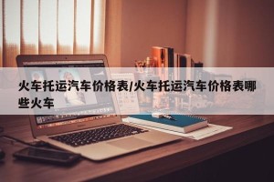 火车托运汽车价格表/火车托运汽车价格表哪些火车