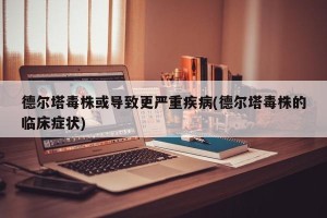 德尔塔毒株或导致更严重疾病(德尔塔毒株的临床症状)