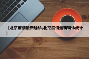 【北京疫情最新确诊,北京疫情最新确诊统计】