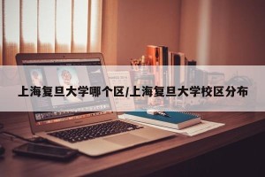 上海复旦大学哪个区/上海复旦大学校区分布