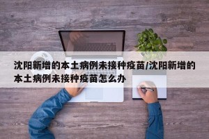 沈阳新增的本土病例未接种疫苗/沈阳新增的本土病例未接种疫苗怎么办