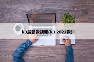 k3最新款视频(k3 2022款)