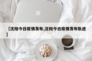 【沈阳今日疫情发布,沈阳今日疫情发布轨迹】