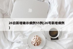 26日新增确诊病例55例(26号新增病例)