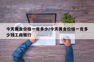 今天黄金价格一克多少/今天黄金价格一克多少钱工商银行