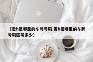 【贵h是哪里的车牌号码,贵h是哪里的车牌号码区号多少】