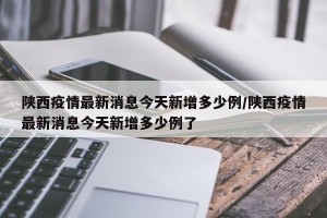 陕西疫情最新消息今天新增多少例/陕西疫情最新消息今天新增多少例了