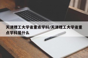 天津理工大学省重点学科/天津理工大学省重点学科是什么
